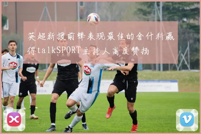 英超新援前锋表现最佳的舍什科赢得talkSPORT主持人高度赞扬