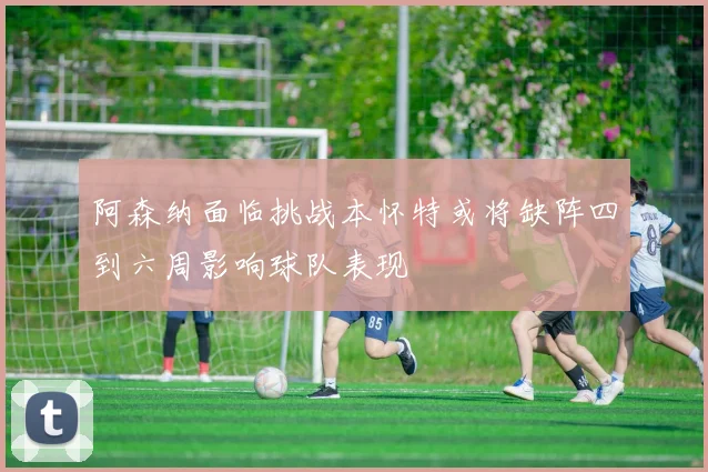 阿森纳面临挑战本怀特或将缺阵四到六周影响球队表现