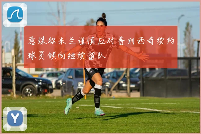 意媒称米兰谨慎应对普利西奇续约球员倾向继续留队