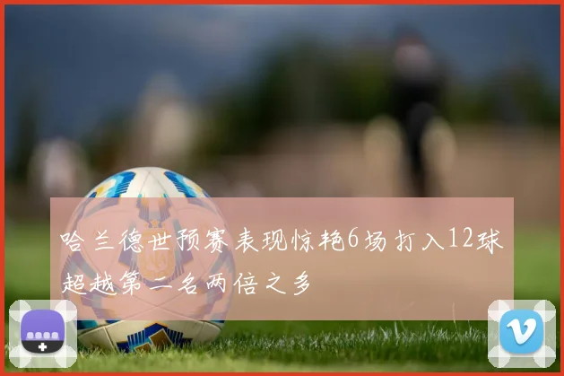 哈兰德世预赛表现惊艳6场打入12球超越第二名两倍之多