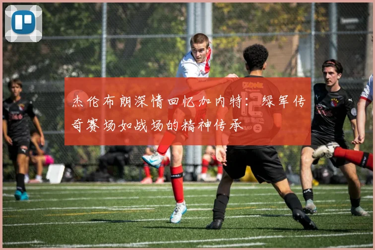 杰伦布朗深情回忆加内特：绿军传奇赛场如战场的精神传承