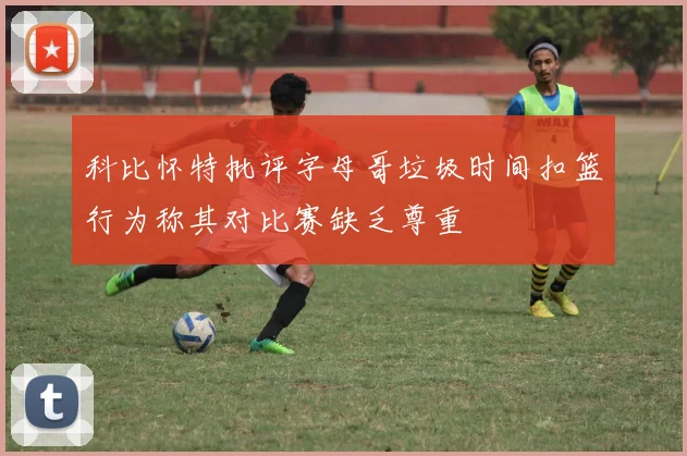 科比怀特批评字母哥垃圾时间扣篮行为称其对比赛缺乏尊重