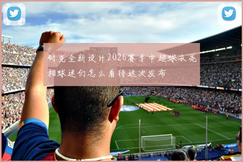 耐克全新设计2026赛季中超球衣亮相球迷们怎么看待这次发布