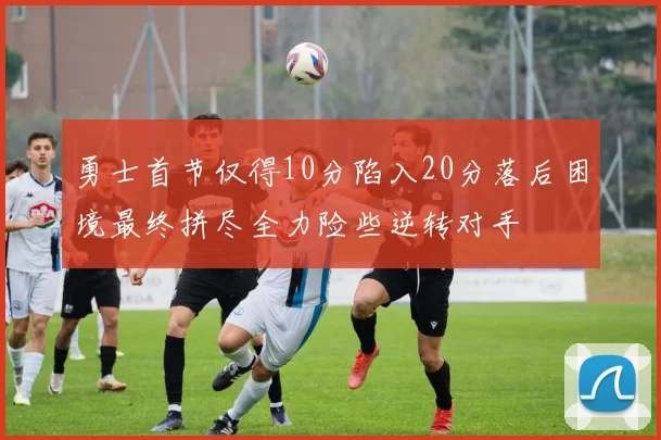 勇士首节仅得10分陷入20分落后困境最终拼尽全力险些逆转对手