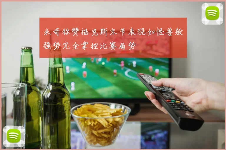 米奇称赞福克斯末节表现如怪兽般强势完全掌控比赛局势