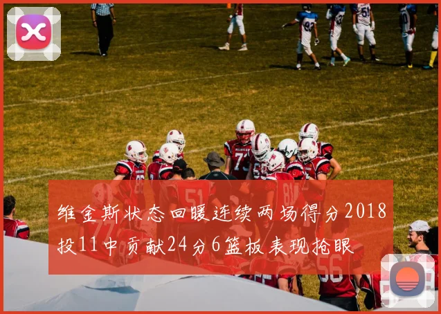维金斯状态回暖连续两场得分2018投11中贡献24分6篮板表现抢眼