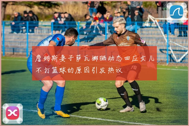 詹姆斯妻子萨瓦娜晒动态回应女儿不打篮球的原因引发热议