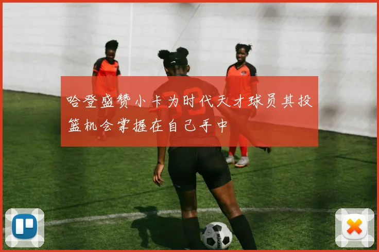 哈登盛赞小卡为时代天才球员其投篮机会掌握在自己手中