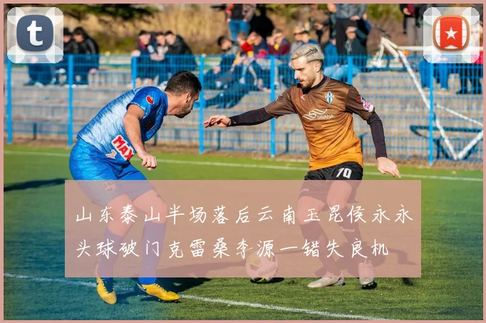 山东泰山半场落后云南玉昆侯永永头球破门克雷桑李源一错失良机