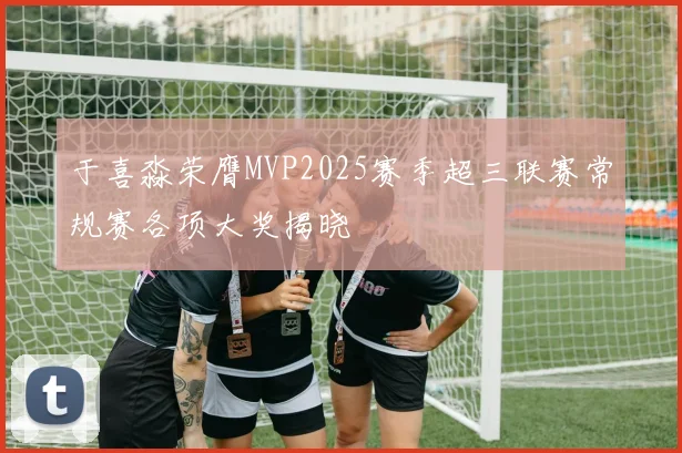于喜淼荣膺MVP2025赛季超三联赛常规赛各项大奖揭晓