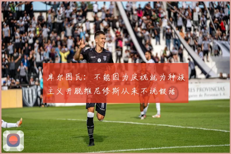 库尔图瓦：不能因为庆祝就为种族主义开脱维尼修斯从来不说假话