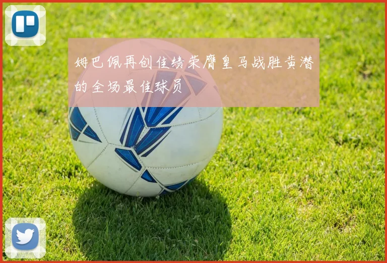 姆巴佩再创佳绩荣膺皇马战胜黄潜的全场最佳球员
