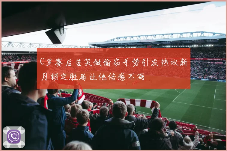 C罗赛后苦笑做偷窃手势引发热议新月锁定胜局让他倍感不满