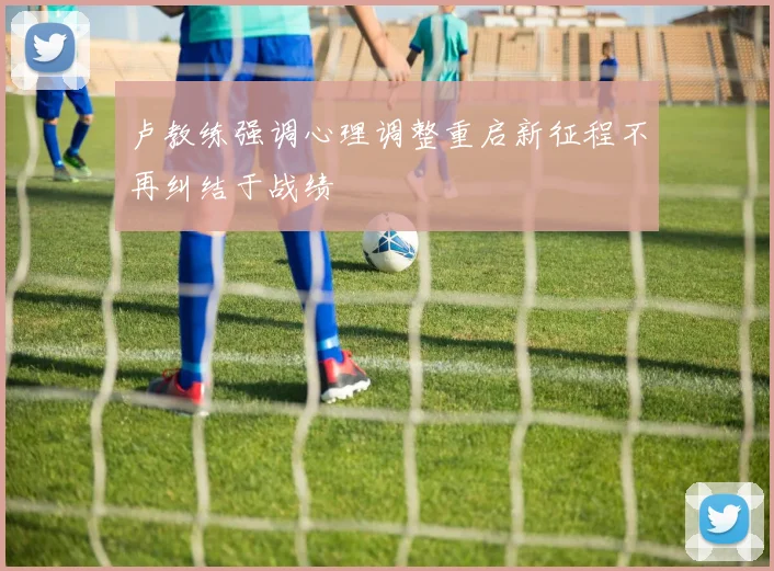 卢教练强调心理调整重启新征程不再纠结于战绩