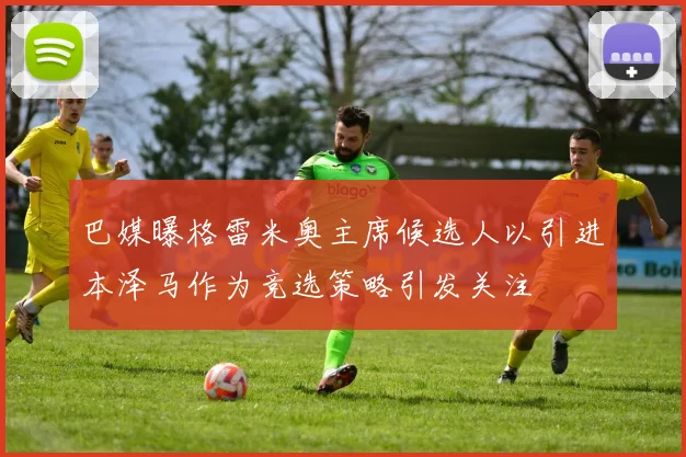 巴媒曝格雷米奥主席候选人以引进本泽马作为竞选策略引发关注
