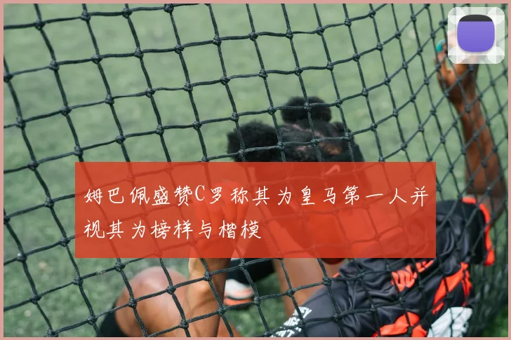 姆巴佩盛赞C罗称其为皇马第一人并视其为榜样与楷模