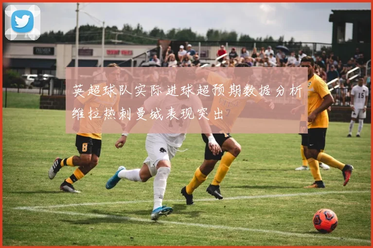 英超球队实际进球超预期数据分析维拉热刺曼城表现突出
