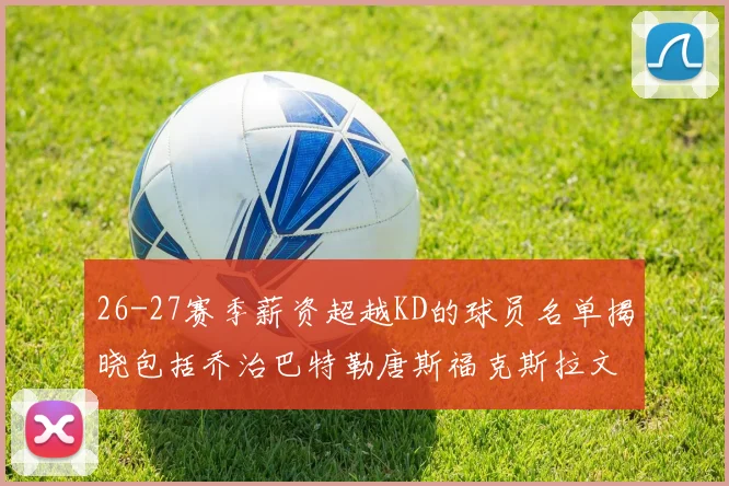 26-27赛季薪资超越KD的球员名单揭晓包括乔治巴特勒唐斯福克斯拉文等