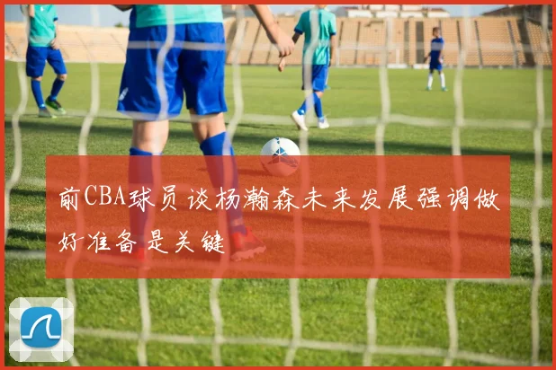 前CBA球员谈杨瀚森未来发展强调做好准备是关键