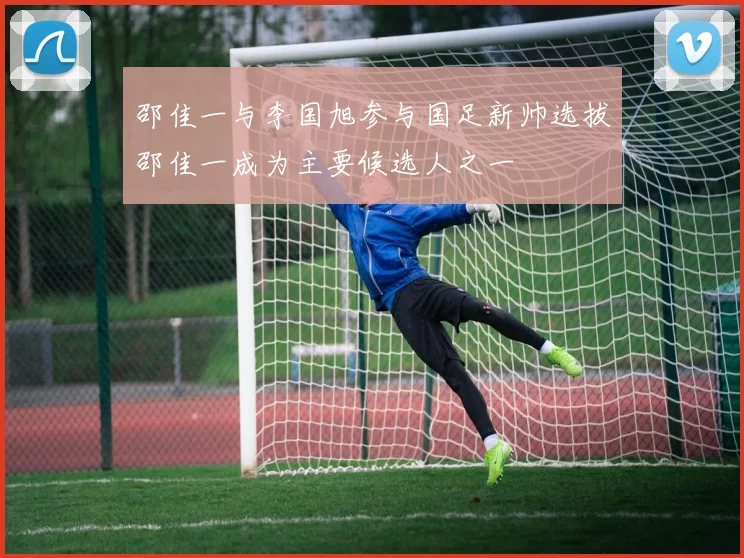 邵佳一与李国旭参与国足新帅选拔邵佳一成为主要候选人之一