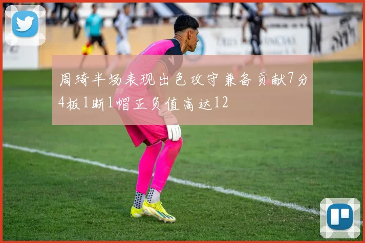 周琦半场表现出色攻守兼备贡献7分4板1断1帽正负值高达12