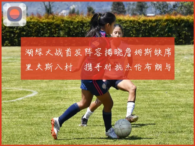 湖绿大战首发阵容揭晓詹姆斯缺席里夫斯八村塁携手对抗杰伦布朗与怀特