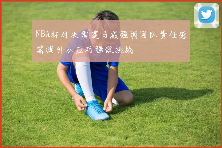 NBA杯对决雷霆马威强调团队责任感需提升以应对强敌挑战