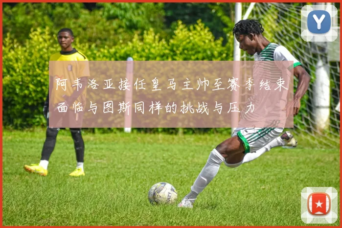 阿韦洛亚接任皇马主帅至赛季结束面临与图斯同样的挑战与压力