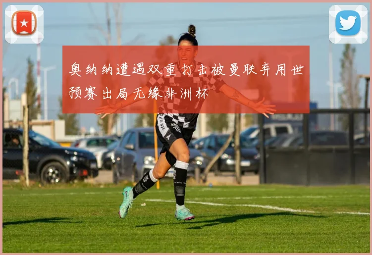 奥纳纳遭遇双重打击被曼联弃用世预赛出局无缘非洲杯