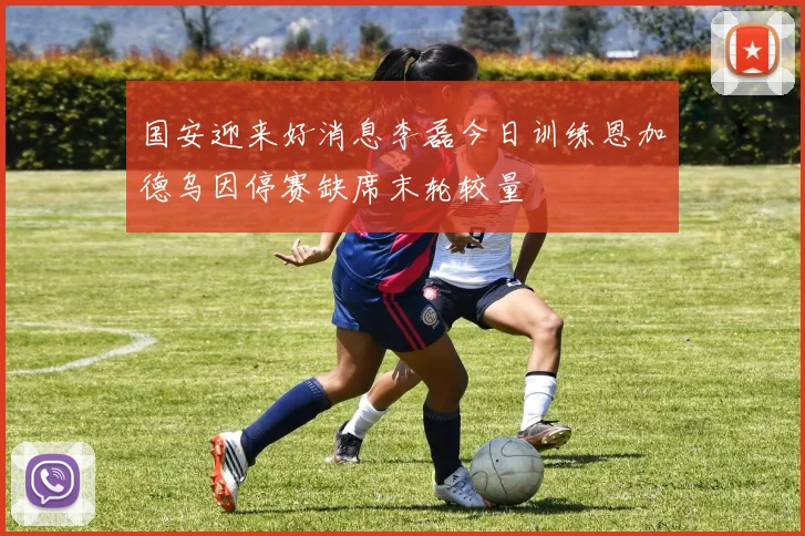 国安迎来好消息李磊今日训练恩加德乌因停赛缺席末轮较量