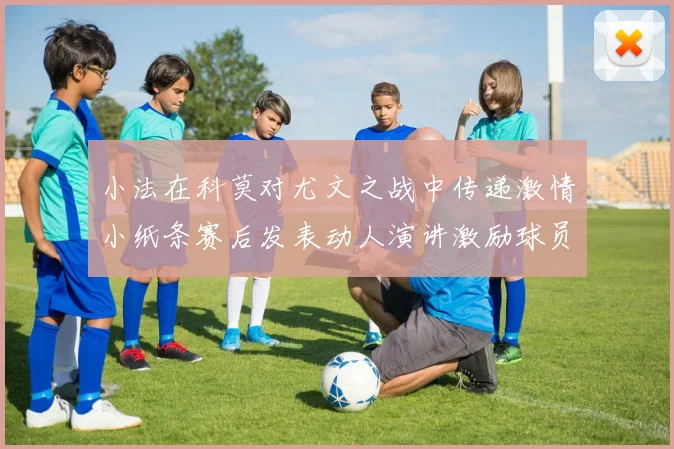 小法在科莫对尤文之战中传递激情小纸条赛后发表动人演讲激励球员士气