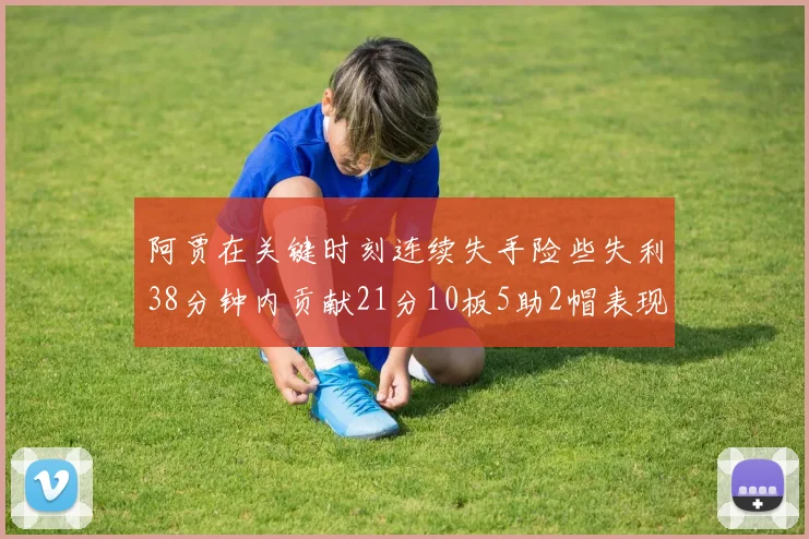 阿贾在关键时刻连续失手险些失利38分钟内贡献21分10板5助2帽表现出色