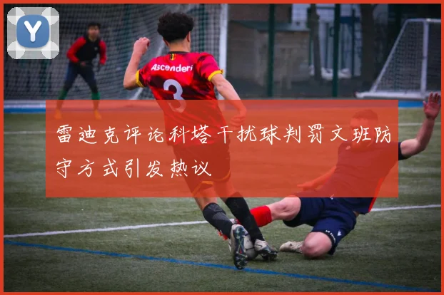 雷迪克评论科塔干扰球判罚文班防守方式引发热议