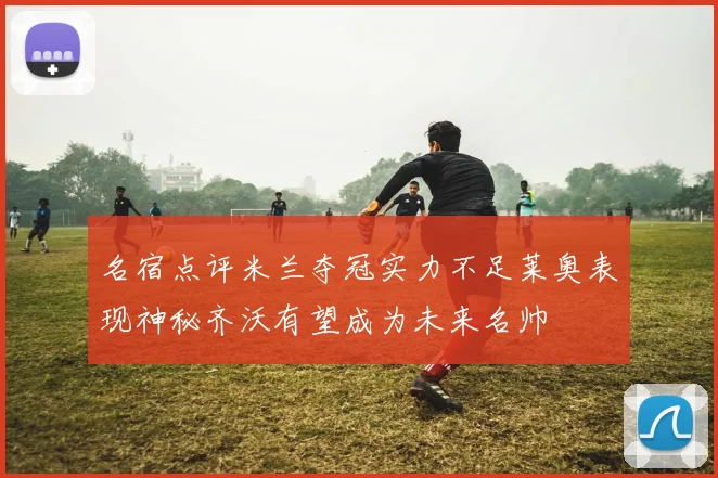 名宿点评米兰夺冠实力不足莱奥表现神秘齐沃有望成为未来名帅