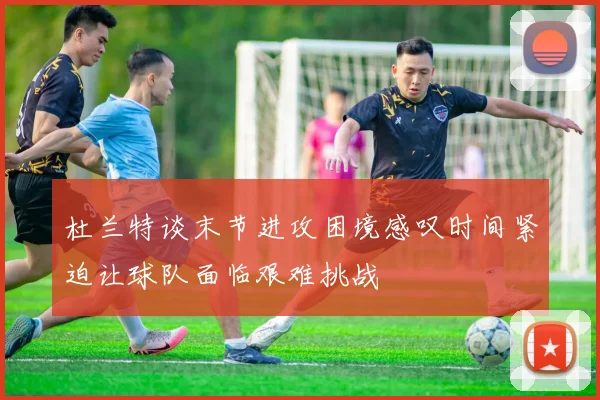 杜兰特谈末节进攻困境感叹时间紧迫让球队面临艰难挑战