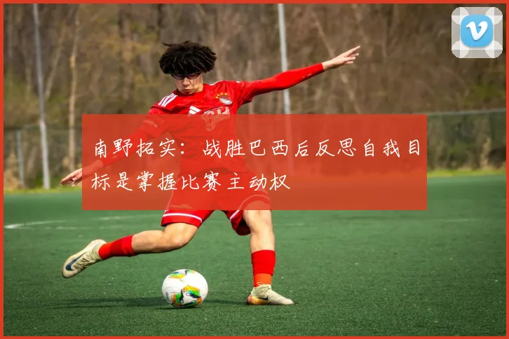 南野拓实：战胜巴西后反思自我目标是掌握比赛主动权