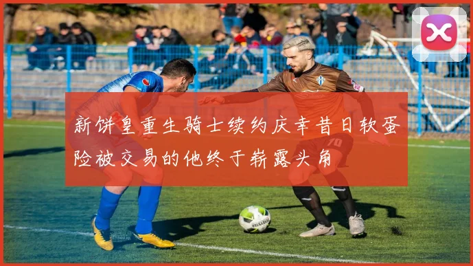 新饼皇重生骑士续约庆幸昔日软蛋险被交易的他终于崭露头角