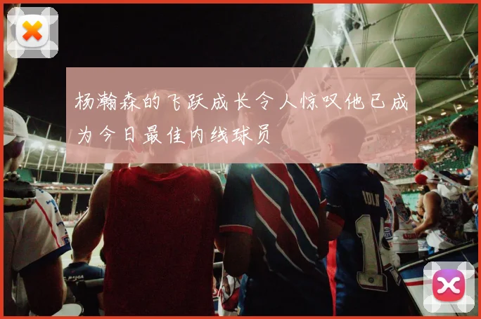 杨瀚森的飞跃成长令人惊叹他已成为今日最佳内线球员
