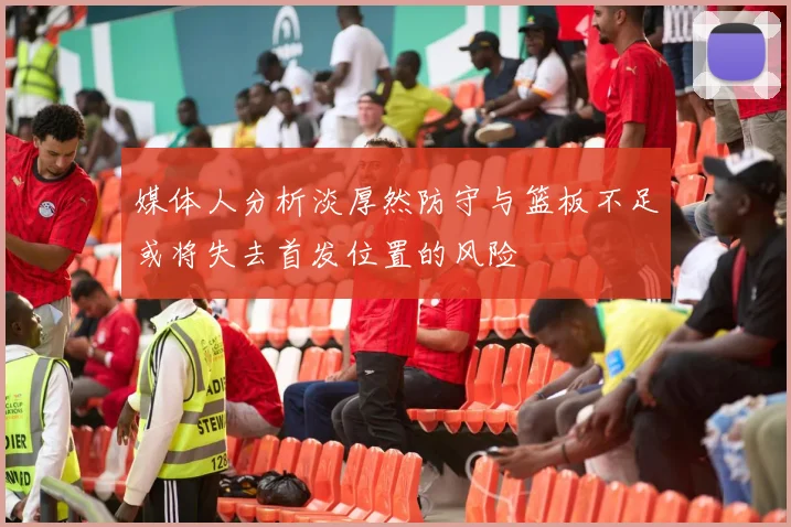 媒体人分析淡厚然防守与篮板不足或将失去首发位置的风险