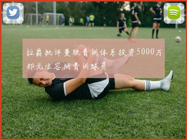 拉爵批评曼联青训体系投资5000万却无法容纳青训球员