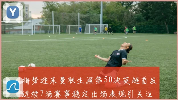 梅努迎来曼联生涯第50次英超首发连续7场赛事稳定出场表现引关注