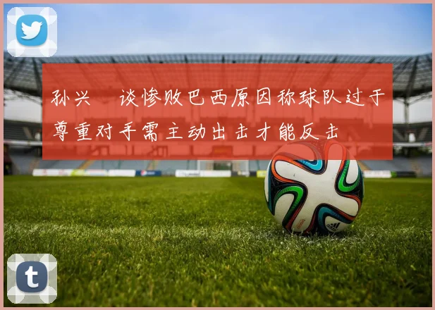 孙兴慜谈惨败巴西原因称球队过于尊重对手需主动出击才能反击