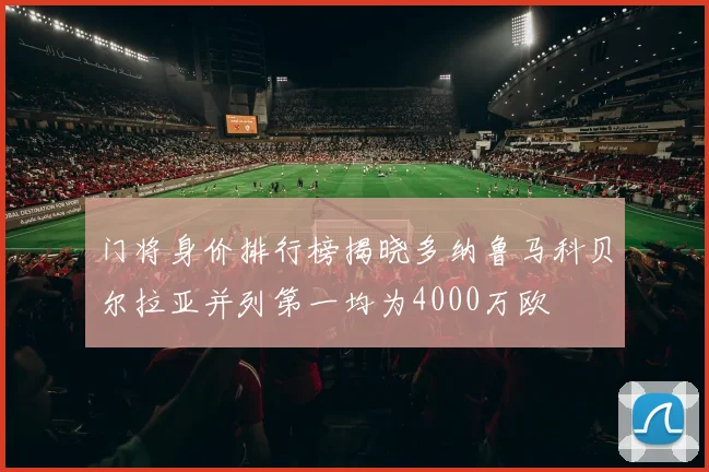 门将身价排行榜揭晓多纳鲁马科贝尔拉亚并列第一均为4000万欧